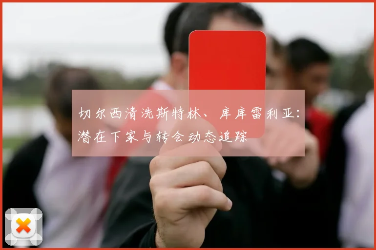 切尔西清洗斯特林、库库雷利亚:潜在下家与转会动态追踪