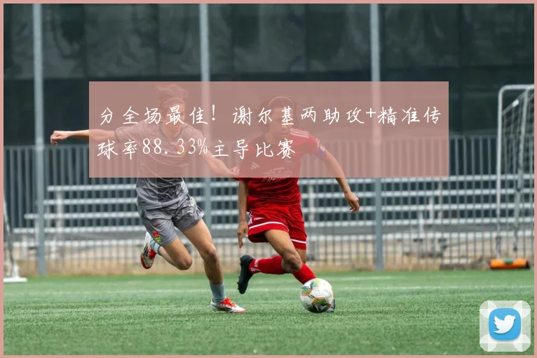 分全场最佳！谢尔基两助攻+精准传球率88.33%主导比赛