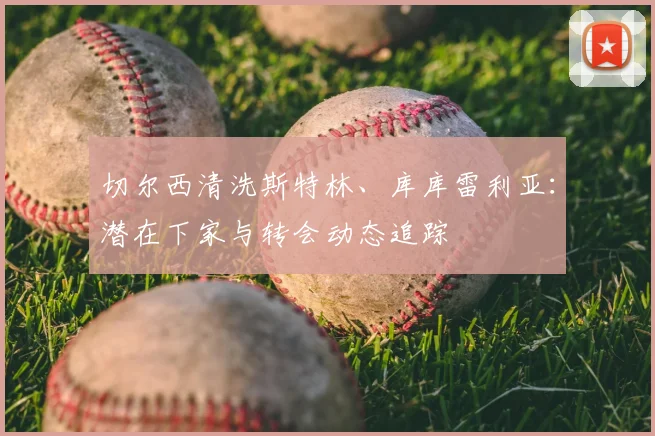 切尔西清洗斯特林、库库雷利亚:潜在下家与转会动态追踪