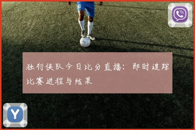 独行侠队今日比分直播:即时追踪比赛进程与结果