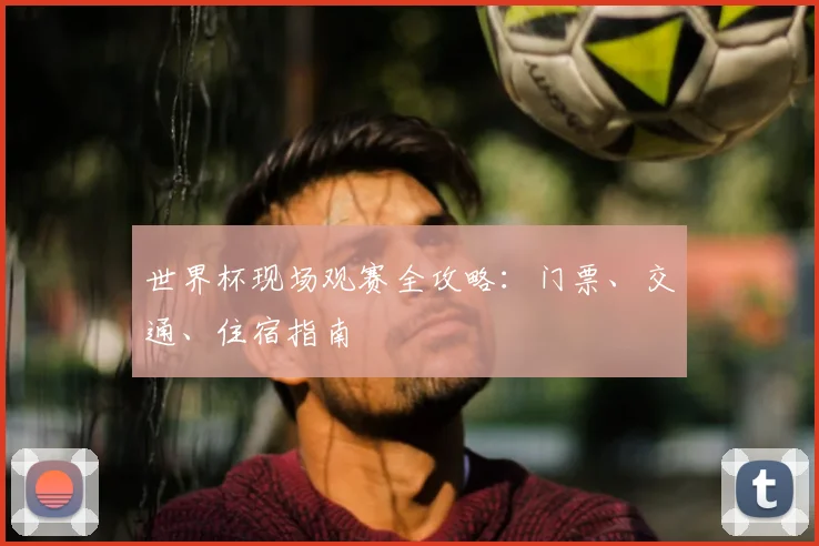 世界杯现场观赛全攻略:门票、交通、住宿指南