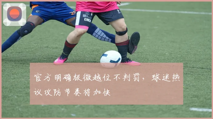 官方明确极微越位不判罚，球迷热议攻防节奏将加快