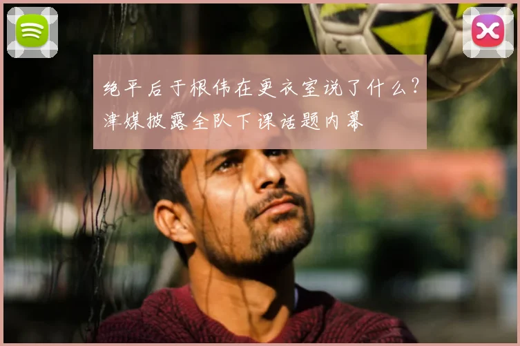 绝平后于根伟在更衣室说了什么？津媒披露全队下课话题内幕