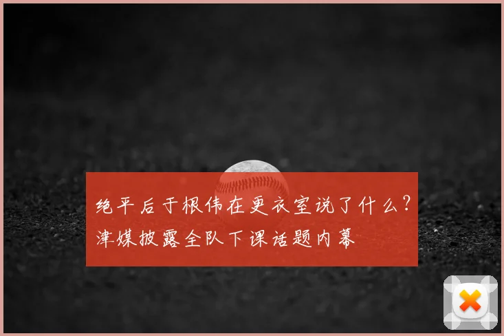 绝平后于根伟在更衣室说了什么?津媒披露全队下课话题内幕