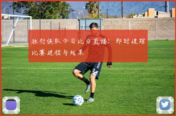 独行侠队今日比分直播：即时追踪比赛进程与结果