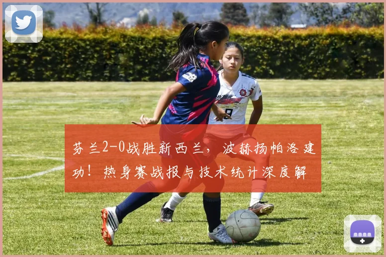 芬兰2-0战胜新西兰，波赫扬帕洛建功！热身赛战报与技术统计深度解读