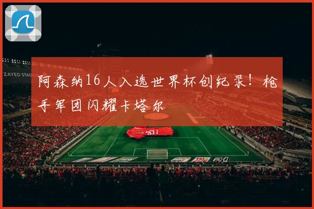 阿森纳16人入选世界杯创纪录!枪手军团闪耀卡塔尔